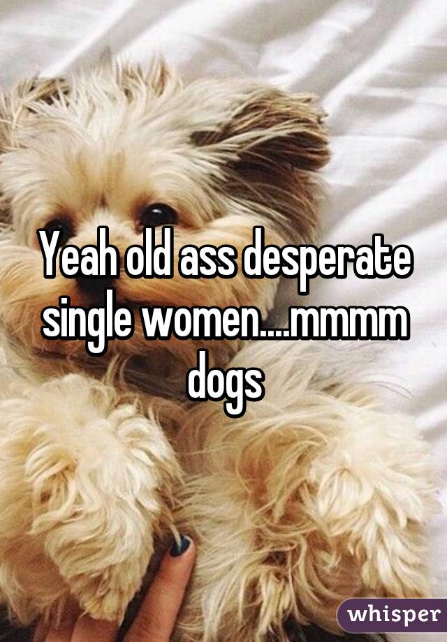 Yeah old ass desperate single women....mmmm dogs