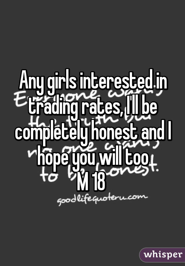 Any girls interested in trading rates, I'll be completely honest and I hope you will too
M 18 