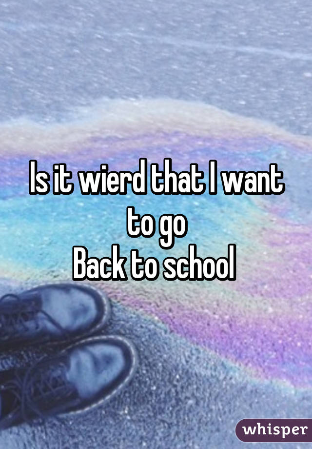 Is it wierd that I want to go
Back to school 