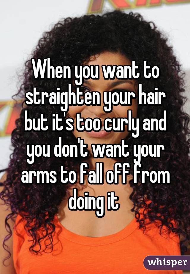 When you want to straighten your hair but it's too curly and you don't want your arms to fall off from doing it 