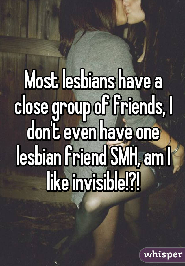 Most lesbians have a close group of friends, I don't even have one lesbian friend SMH, am I like invisible!?!