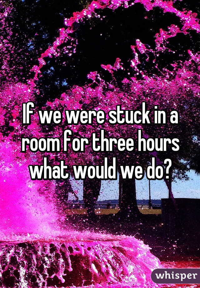 If we were stuck in a room for three hours what would we do?