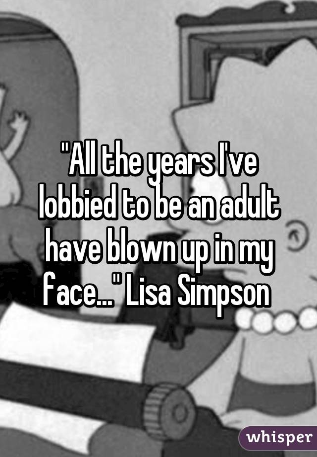 "All the years I've lobbied to be an adult have blown up in my face..." Lisa Simpson 