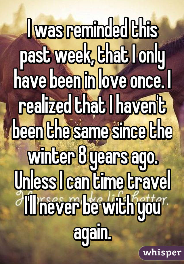 I was reminded this past week, that I only have been in love once. I realized that I haven't been the same since the winter 8 years ago. Unless I can time travel I'll never be with you again.