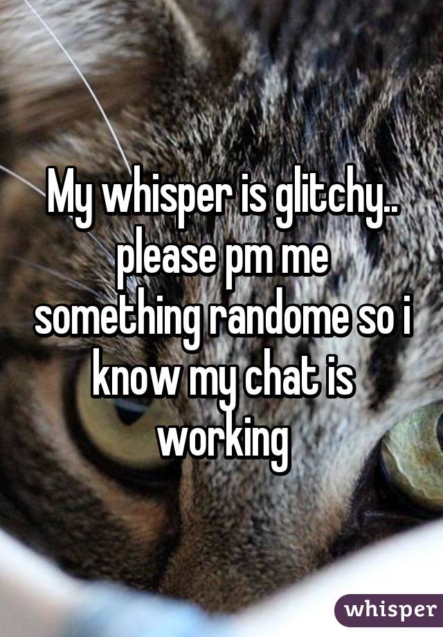 My whisper is glitchy.. please pm me something randome so i know my chat is working