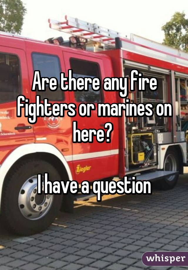 Are there any fire fighters or marines on here? 

I have a question