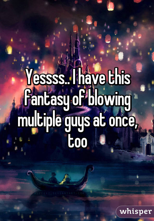 Yessss.. I have this fantasy of blowing multiple guys at once, too