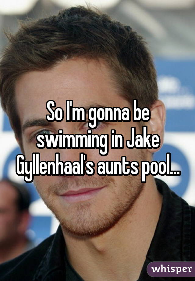 So I'm gonna be swimming in Jake Gyllenhaal's aunts pool...