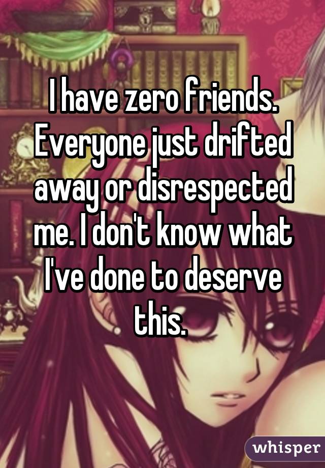 I have zero friends. Everyone just drifted away or disrespected me. I don't know what I've done to deserve this. 
