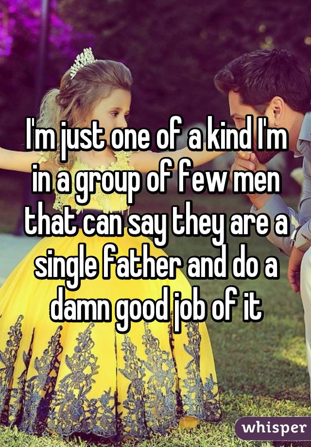 I'm just one of a kind I'm in a group of few men that can say they are a single father and do a damn good job of it