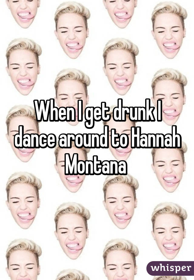 When I get drunk I dance around to Hannah Montana 