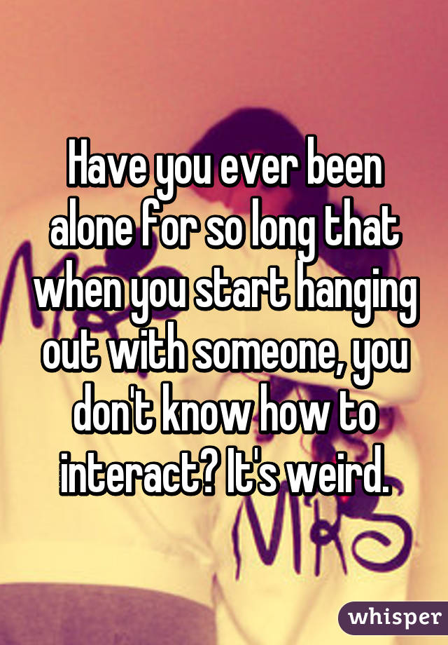 Have you ever been alone for so long that when you start hanging out with someone, you don't know how to interact? It's weird.