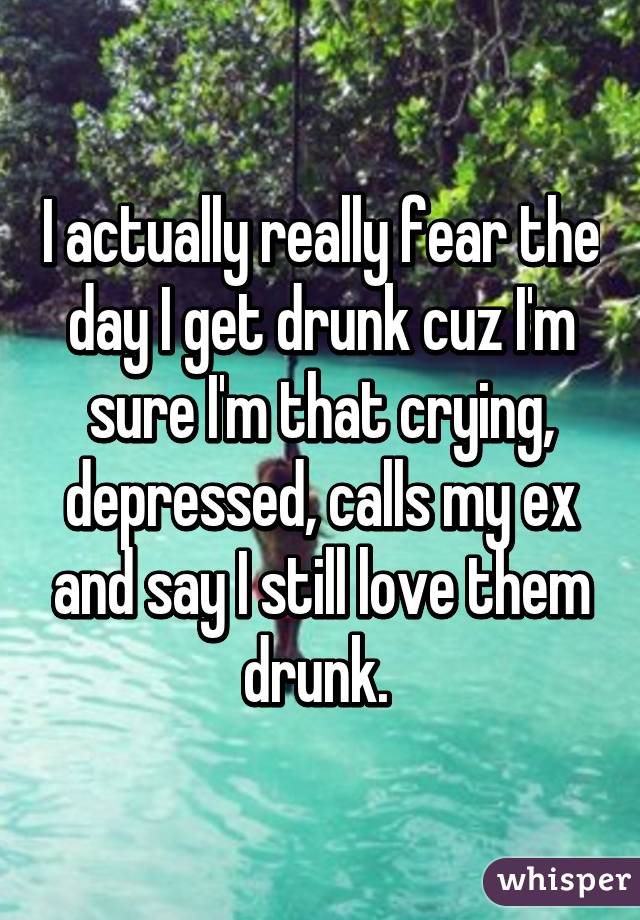 I actually really fear the day I get drunk cuz I'm sure I'm that crying, depressed, calls my ex and say I still love them drunk. 