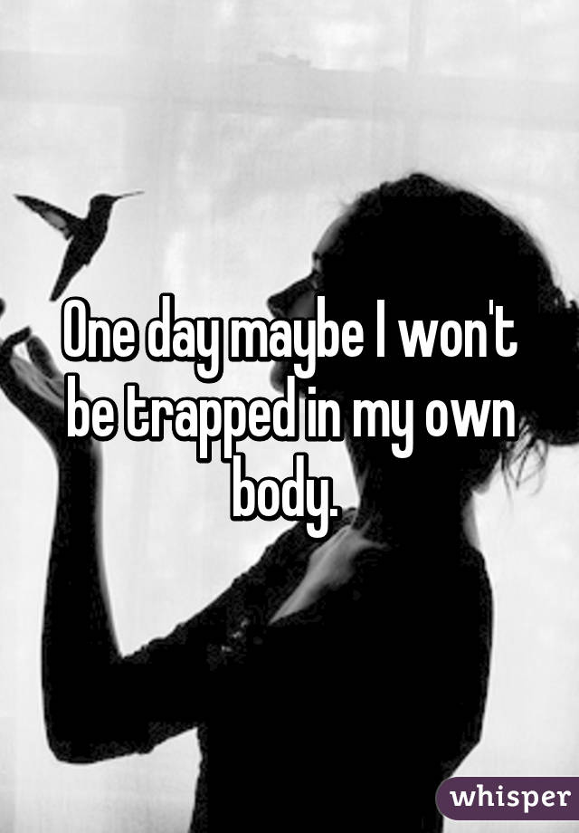 One day maybe I won't be trapped in my own body. 