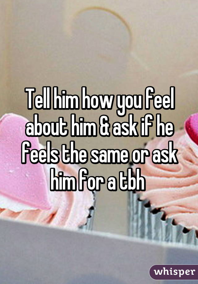 Tell him how you feel about him & ask if he feels the same or ask him for a tbh 