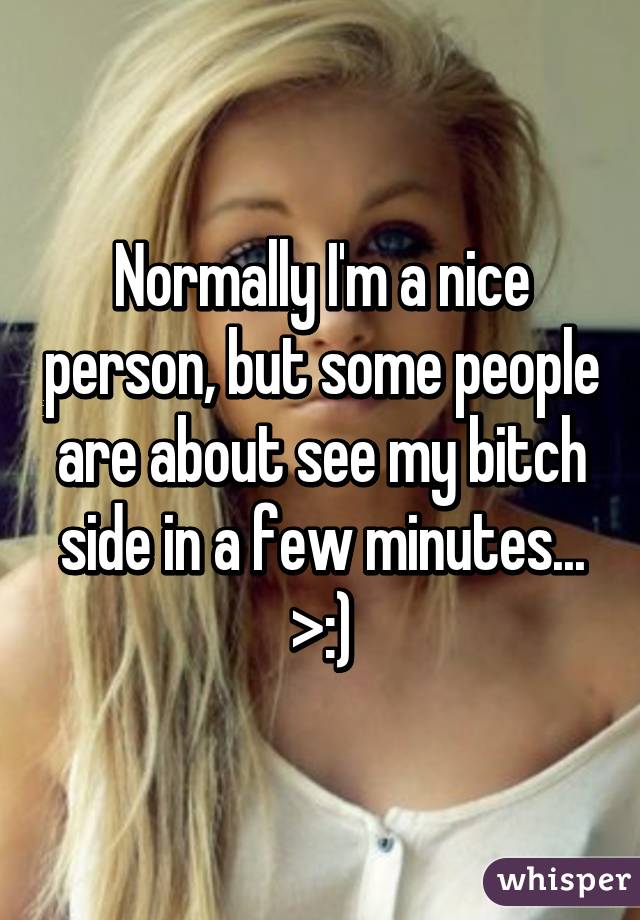 Normally I'm a nice person, but some people are about see my bitch side in a few minutes...
>:)