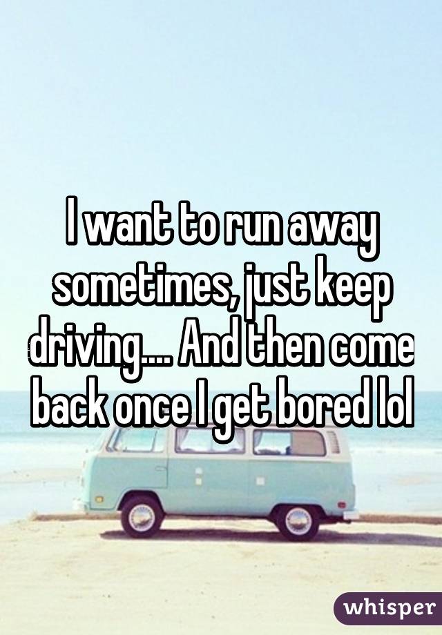 I want to run away sometimes, just keep driving.... And then come back once I get bored lol