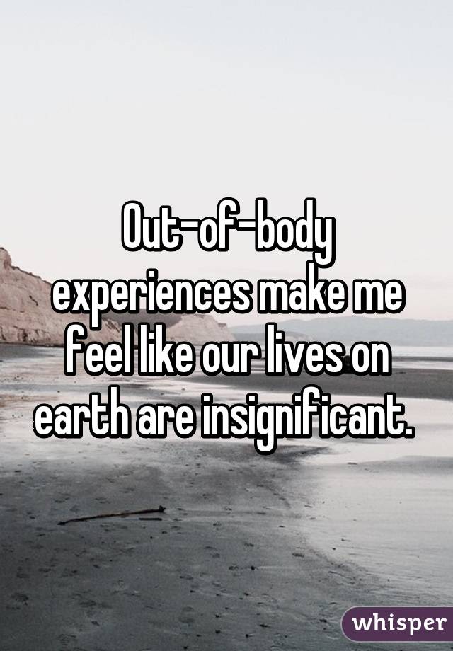 Out-of-body experiences make me feel like our lives on earth are insignificant. 