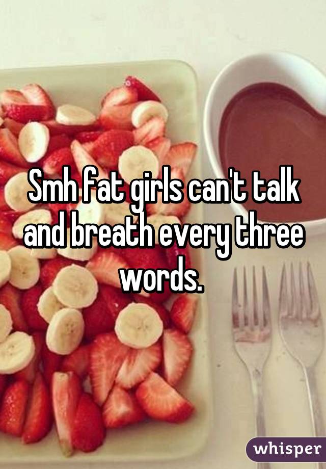 Smh fat girls can't talk and breath every three words. 