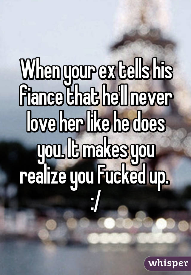 When your ex tells his fiance that he'll never love her like he does you. It makes you realize you Fucked up.  :/