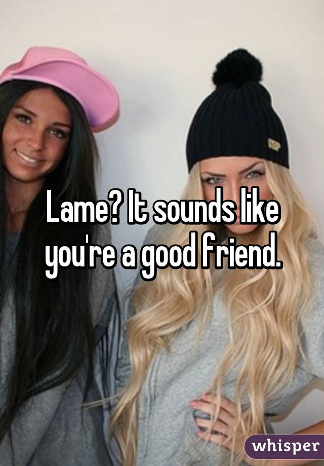 Lame? It sounds like you're a good friend.