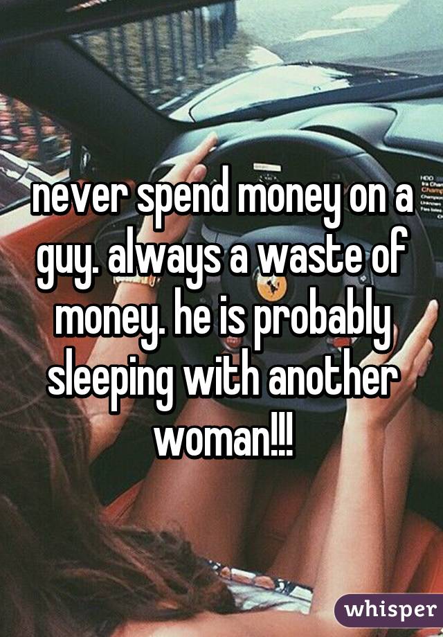 never spend money on a guy. always a waste of money. he is probably sleeping with another woman!!!