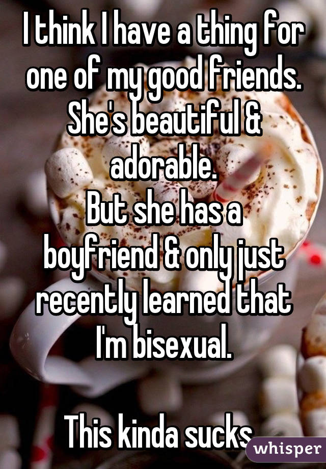 I think I have a thing for one of my good friends.
She's beautiful & adorable.
But she has a boyfriend & only just recently learned that I'm bisexual.

This kinda sucks. 