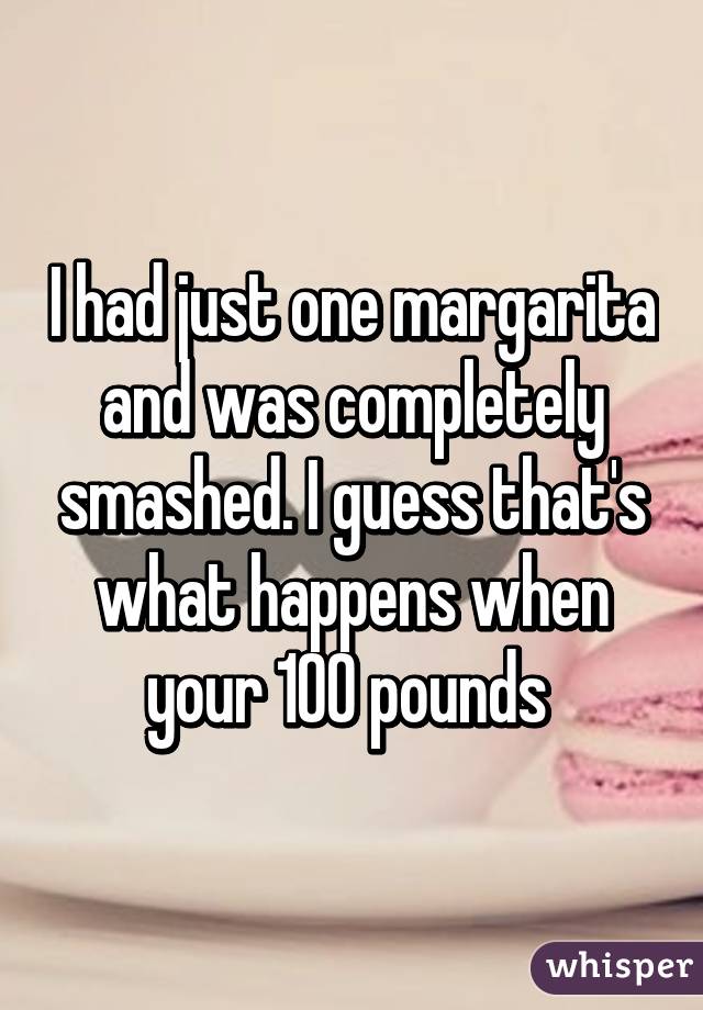 I had just one margarita and was completely smashed. I guess that's what happens when your 100 pounds 