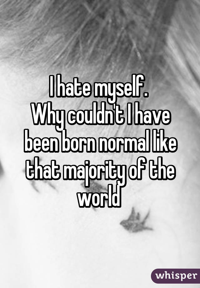 I hate myself. 
Why couldn't I have been born normal like that majority of the world 