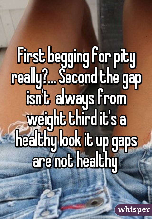 First begging for pity really?... Second the gap isn't  always from weight third it's a healthy look it up gaps are not healthy 