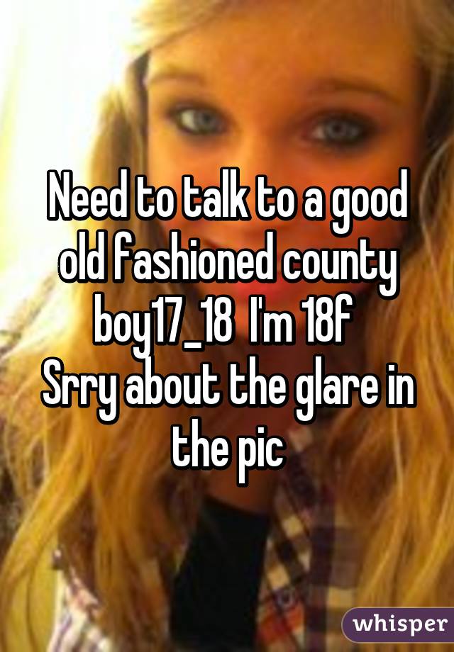 Need to talk to a good old fashioned county boy17_18  I'm 18f 
Srry about the glare in the pic