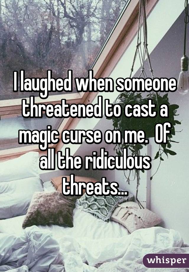 I laughed when someone threatened to cast a magic curse on me.  Of all the ridiculous threats...