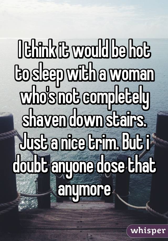 I think it would be hot to sleep with a woman who's not completely shaven down stairs. Just a nice trim. But i doubt anyone dose that anymore