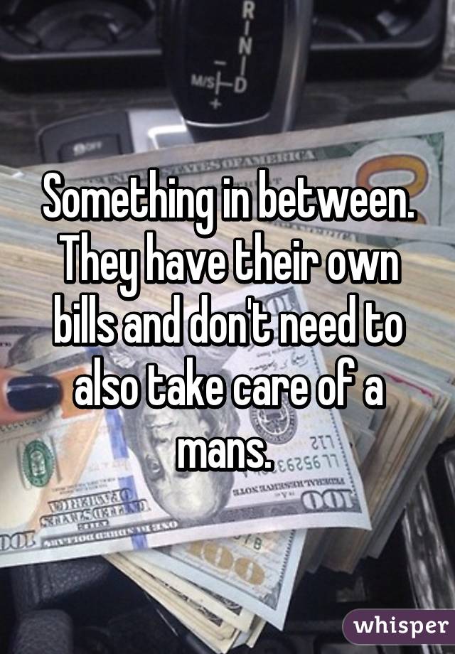 Something in between. They have their own bills and don't need to also take care of a mans. 