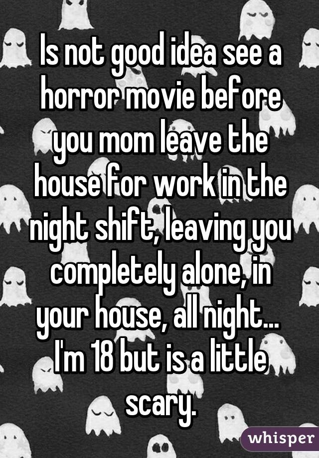 Is not good idea see a horror movie before you mom leave the house for work in the night shift, leaving you completely alone, in your house, all night... 
I'm 18 but is a little scary.