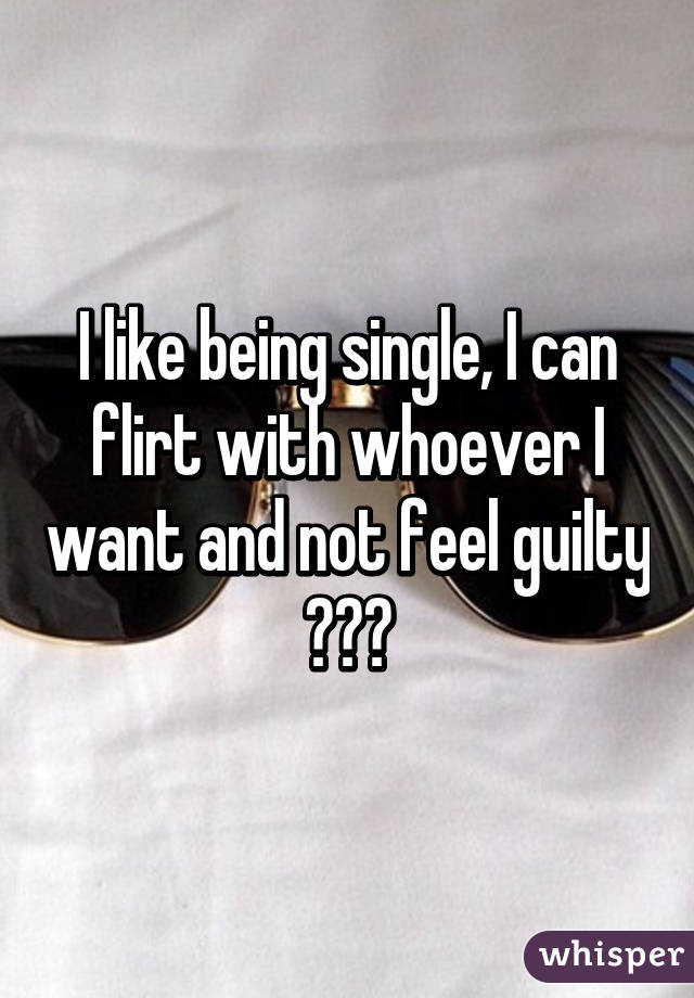 I like being single, I can flirt with whoever I want and not feel guilty 😝😂😂