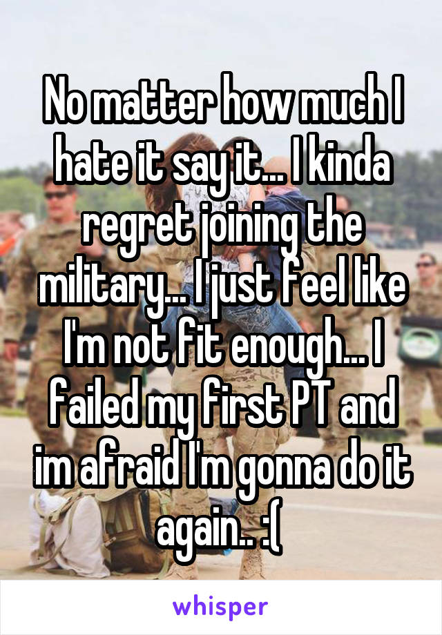 No matter how much I hate it say it... I kinda regret joining the military... I just feel like I'm not fit enough... I failed my first PT and im afraid I'm gonna do it again.. :( 