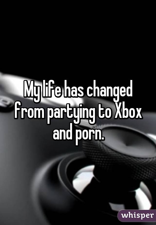 My life has changed from partying to Xbox and porn.