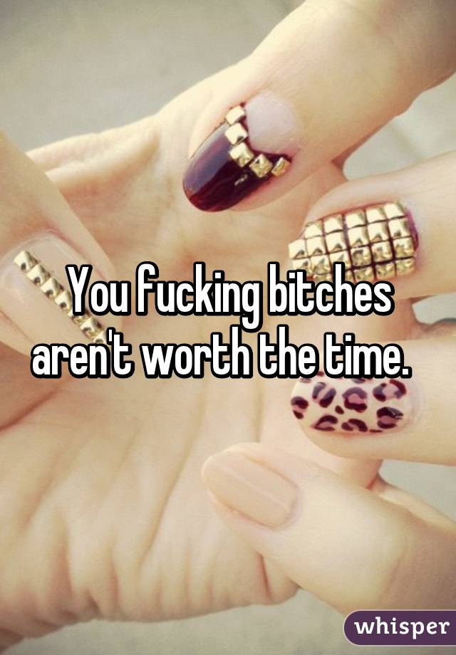 You fucking bitches aren't worth the time.  