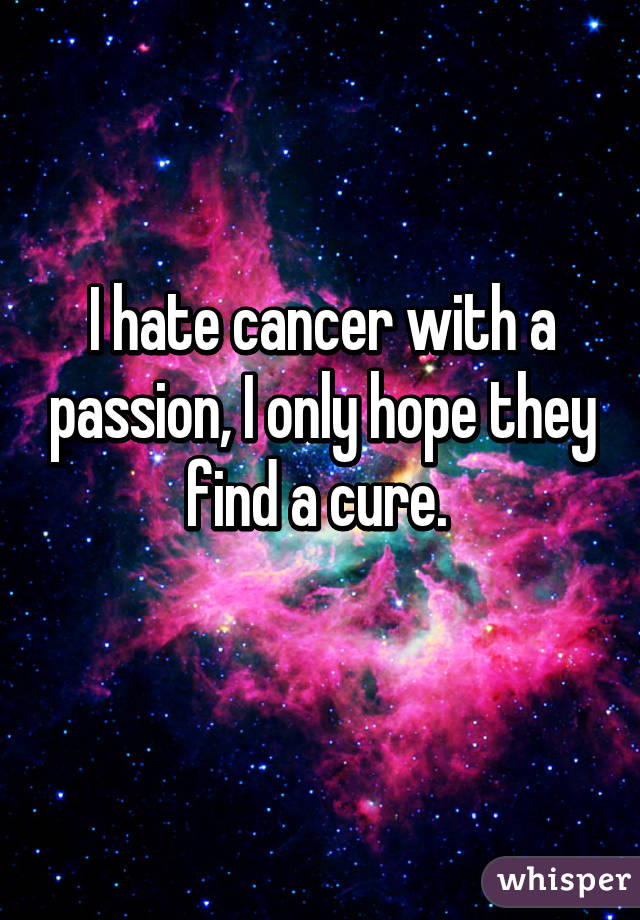 I hate cancer with a passion, I only hope they find a cure. 
