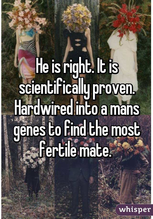 He is right. It is scientifically proven. Hardwired into a mans genes to find the most fertile mate. 