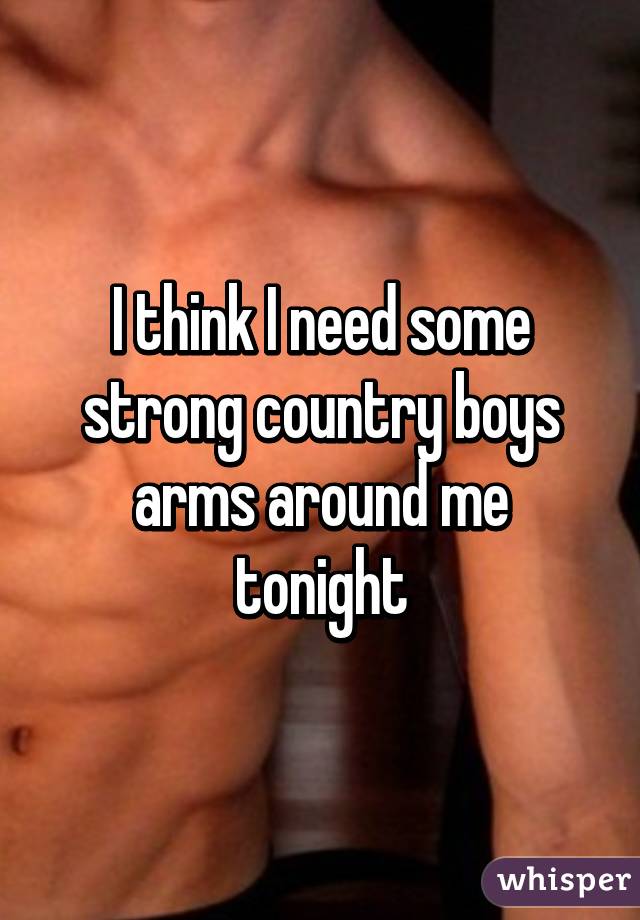 I think I need some strong country boys arms around me tonight