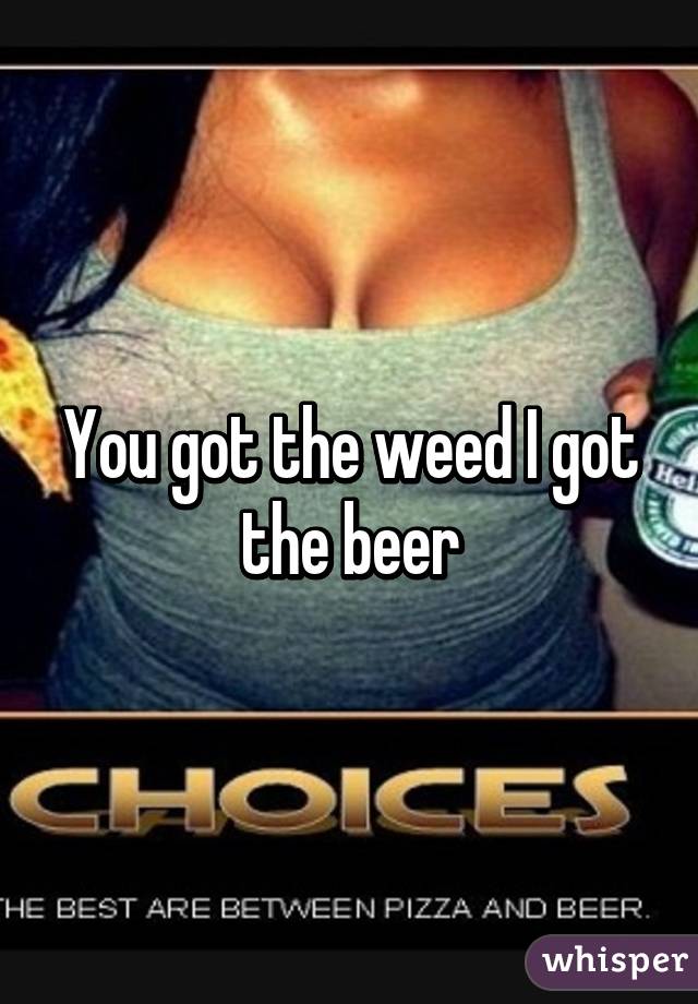 You got the weed I got the beer