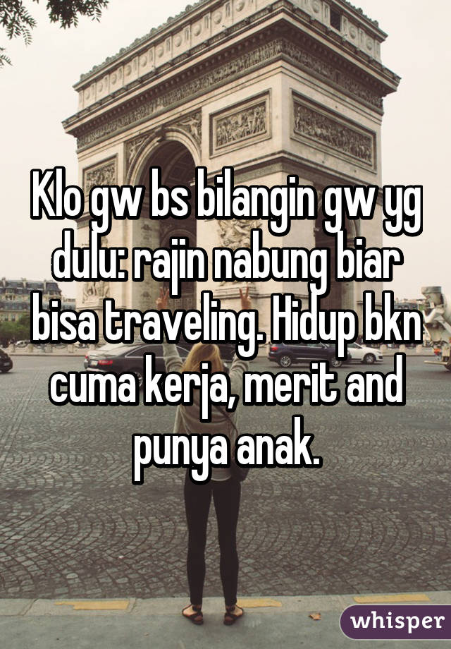 Klo gw bs bilangin gw yg dulu: rajin nabung biar bisa traveling. Hidup bkn cuma kerja, merit and punya anak.