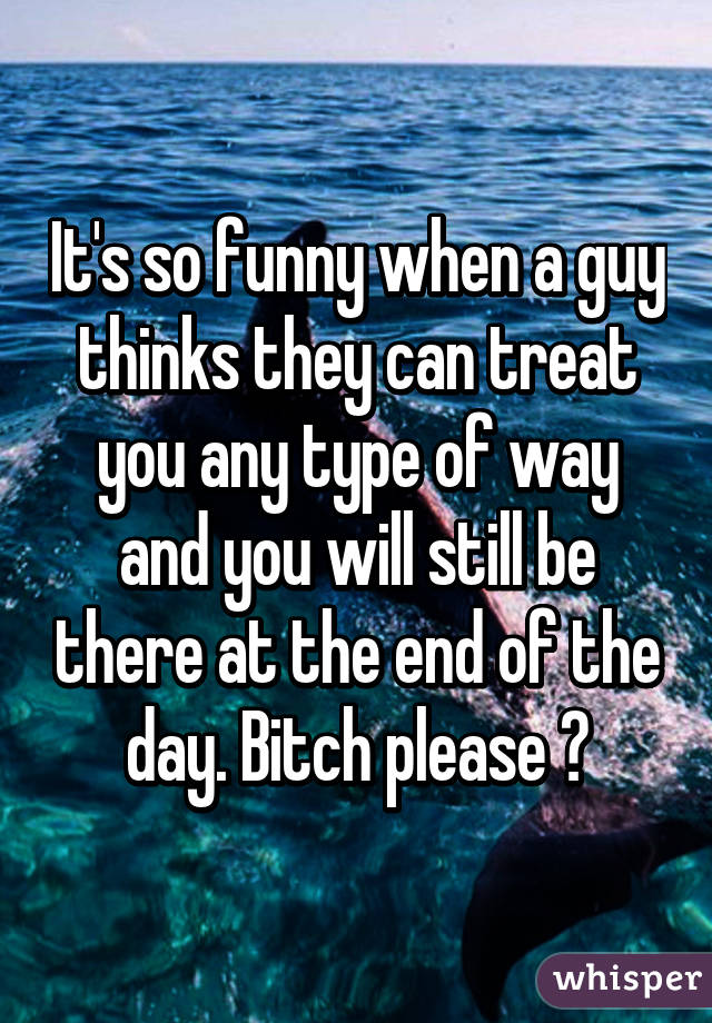 It's so funny when a guy thinks they can treat you any type of way and you will still be there at the end of the day. Bitch please 😏