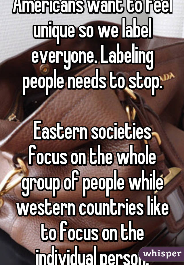 Americans want to feel unique so we label everyone. Labeling people needs to stop.

Eastern societies focus on the whole group of people while western countries like to focus on the individual person.