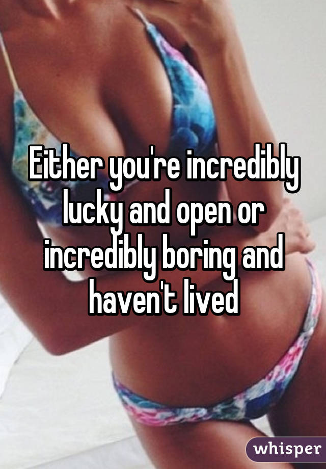 Either you're incredibly lucky and open or incredibly boring and haven't lived