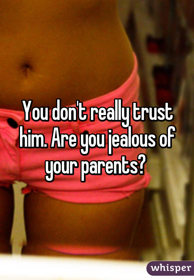 You don't really trust him. Are you jealous of your parents? 