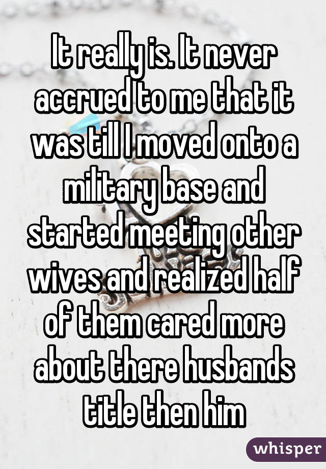 It really is. It never accrued to me that it was till I moved onto a military base and started meeting other wives and realized half of them cared more about there husbands title then him