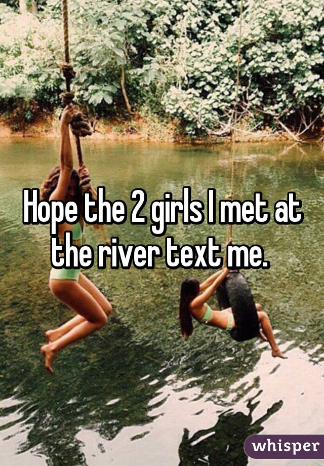 Hope the 2 girls I met at the river text me. 